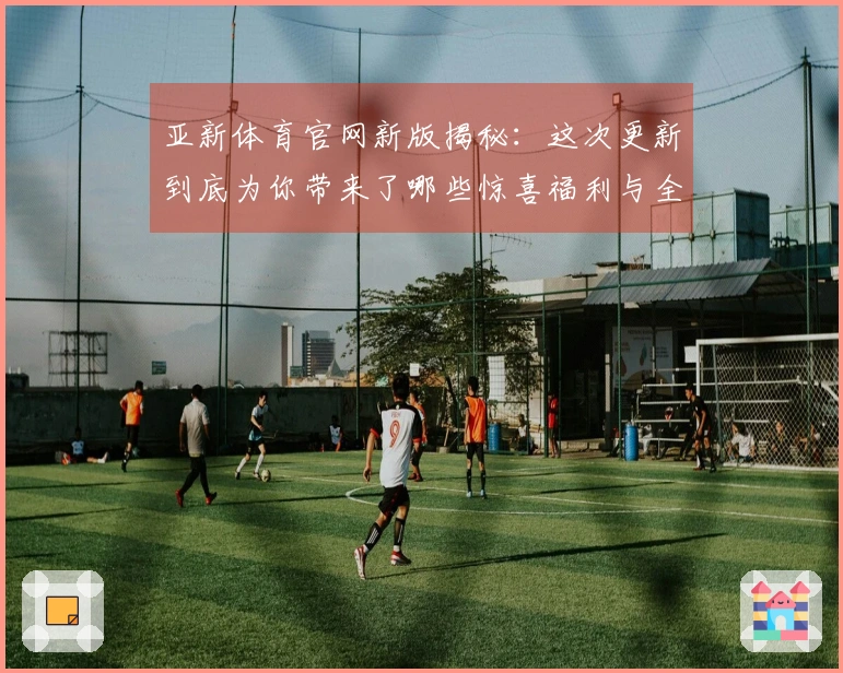 亚新体育官网新版揭秘：这次更新到底为你带来了哪些惊喜福利与全新玩法？