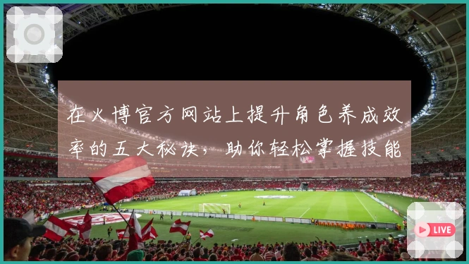 在火博官方网站上提升角色养成效率的五大秘诀，助你轻松掌握技能与成长路径
