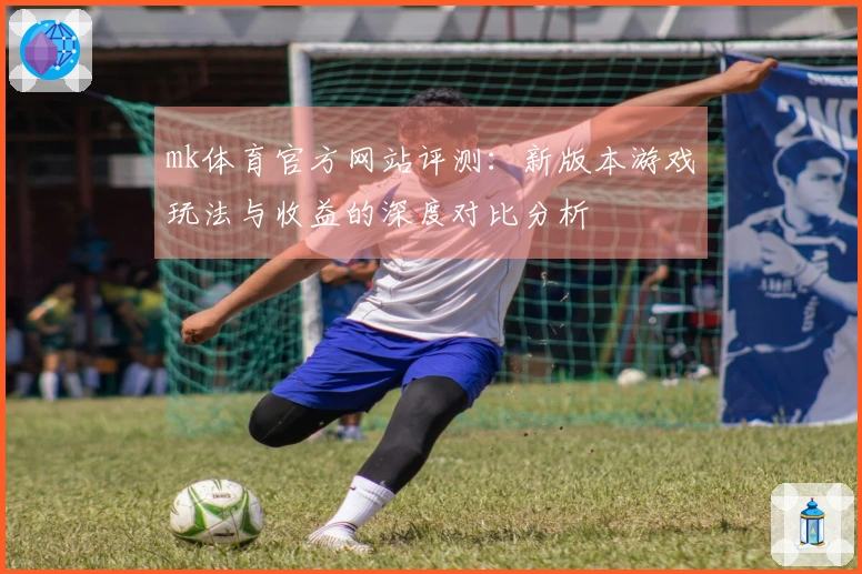 mk体育官方网站评测：新版本游戏玩法与收益的深度对比分析