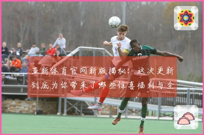 亚新体育官网新版揭秘：这次更新到底为你带来了哪些惊喜福利与全新玩法？