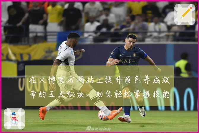 在火博官方网站上提升角色养成效率的五大秘诀，助你轻松掌握技能与成长路径