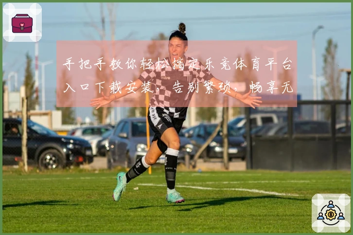 手把手教你轻松搞定乐竞体育平台入口下载安装，告别繁琐，畅享无限精彩！